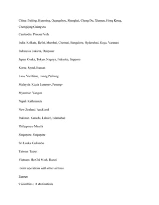 China: Beijing, Kunming, Guangzhou, Shanghai, Cheng-Du, Xiamen, Hong Kong,
Chongqing,Changsha
Cambodia: Phnom Penh
India: Kolkata, Delhi, Mumbai, Chennai, Bangalore, Hyderabad, Gaya, Varanasi
Indonesia: Jakarta, Denpasar
Japan: Osaka, Tokyo, Nagoya, Fukuoka, Sapporo
Korea: Seoul, Bussan
Laos: Vientiane, Luang Prabang
Malaysia: Kuala Lumpur*, Penang*
Myanmar: Yangon
Nepal: Kathmandu
New Zealand: Auckland
Pakistan: Karachi, Lahore, Islamabad
Philippines: Manila
Singapore: Singapore
Sri Lanka: Colombo
Taiwan: Taipei
Vietnam: Ho Chi Minh, Hanoi
* Joint operations with other airlines.
Europe
9 countries / 11 destinations
 