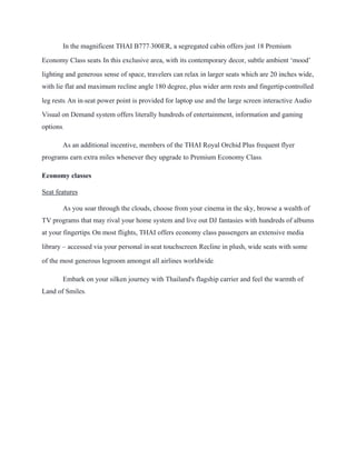 In the magnificent THAI B777-300ER, a segregated cabin offers just 18 Premium
Economy Class seats. In this exclusive area, with its contemporary decor, subtle ambient ‘mood’
lighting and generous sense of space, travelers can relax in larger seats which are 20 inches wide,
with lie flat and maximum recline angle 180 degree, plus wider arm rests and fingertip-controlled
leg rests. An in-seat power point is provided for laptop use and the large screen interactive Audio
Visual on Demand system offers literally hundreds of entertainment, information and gaming
options.
As an additional incentive, members of the THAI Royal Orchid Plus frequent flyer
programs earn extra miles whenever they upgrade to Premium Economy Class.
Economy classes
Seat features
As you soar through the clouds, choose from your cinema in the sky, browse a wealth of
TV programs that may rival your home system and live out DJ fantasies with hundreds of albums
at your fingertips. On most flights, THAI offers economy class passengers an extensive media
library – accessed via your personal in-seat touchscreen. Recline in plush, wide seats with some
of the most generous legroom amongst all airlines worldwide.
Embark on your silken journey with Thailand's flagship carrier and feel the warmth of
Land of Smiles.
 