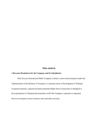 Data analysis
1. Revenue Breakdown for the Company and Its Subsidiaries
Thai Airways International Public Company Limited, a state-owned enterprise under the
Administration of the Ministry of Transport is a national carrier of the Kingdom of Thailand.
It operates domestic, regional and intercontinental flights from its home base in Bangkok to
Key destinations in Thailand and around the world. The Company’s operation is separated
Into its air transport service, business units and other activities.
 