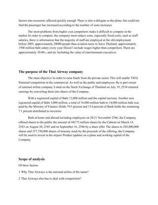 factors into economic affected quickly enough. There is also a delegate to the plane, but could not
find the passenger has increased according to the number of seats increases.
The most problems from higher cost competitors make it difficult to compete in the
market. In order to compete, the company must reduce costs, especially fixed costs, such as staff
salaries, there is information that the majority of staff are employed at the old employment
before 2005, approximately 20000 people than aviation taxes to leave Thailand, approximately
1500 million baht salary every year. Doesn’t include wages higher than competitors. There are
approximately 30-40%, and etc. Including the value of entertainment executives.
The purpose of the Thai Airway company
The main objective In order to raise funds from the private sector. This will enable THAI
Potential competition in the commercial. As well as the public and employees. He is part owner
of national airline company. Listed on the Stock Exchange of Thailand on July 19, 2534 retained
earnings by converting them into shares of the Company.
With a registered capital of Baht 13,000 million and the capital increase. Another new
registered capital of Baht 3,000 million, a total of 16,000 million baht to 14,000 million baht was
paid by the Ministry of Finance. Holds 79.5 percent and 13.4 percent of Bank holds the remaining
7.1 percent distributed to investors.
Both at home and abroad including employees on 20-21 November 2546, the Company
offered shares to the public the amount of 442.75 million shares by the Cabinet on March 14,
2543 on August 20, 2545 and on September 16, 2546 by a share offer. The shares to 285,000,000
shares and 157,750,000 shares of treasury stock by the proceeds of the offering, the Company
will be used to invest in the airport. Product updates on a plane and working capital of the
Company.
Scope of analysis
Of three factors:
1. Why Thai Airways is the national airline of the name?
2. Thai Airways also has to deal with competition?
 