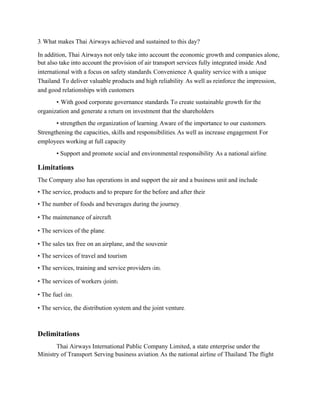 3. What makes Thai Airways achieved and sustained to this day?
In addition, Thai Airways not only take into account the economic growth and companies alone,
but also take into account the provision of air transport services fully integrated inside. And
international with a focus on safety standards. Convenience A quality service with a unique
Thailand. To deliver valuable products and high reliability. As well as reinforce the impression,
and good relationships with customers
•. With good corporate governance standards. To create sustainable growth for the
organization and generate a return on investment that the shareholders
• strengthen the organization of learning. Aware of the importance to our customers.
Strengthening the capacities, skills and responsibilities. As well as increase engagement. For
employees working at full capacity
• Support and promote social and environmental responsibility. As a national airline.
Limitations
The Company also has operations in and support the air and a business unit and include
• The service, products and to prepare for the before and after their
• The number of foods and beverages during the journey.
• The maintenance of aircraft.
• The services of the plane.
• The sales tax free on an airplane, and the souvenir
• The services of travel and tourism
• The services, training and service providers (in).
• The services of workers (joint).
• The fuel (in).
• The service, the distribution system and the joint venture.
Delimitations
Thai Airways International Public Company Limited, a state enterprise under the
Ministry of Transport. Serving business aviation. As the national airline of Thailand. The flight
 