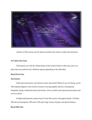 Airlines of Thai airways can fly almost anywhere the country it makes the trip Easier
15.Cabin Class Seats
THAI greets you with the vibrant beauty of the Land of Smiles. Cabin class seats on a
plane that can comfort level is different options depending on the individual.
Royal First Class
Seat features
Cabin and seat luxuries vary between routes and aircraft. Wherever you are flying, savors
Thai-inspired elegance with exclusive interiors weaving together ultra-lux contemporary
hospitality design, traditional motifs and textures, divine comfort and surprising innovations and
service touches.
In-flight entertainment systems boast 23-inch flat screens with approximately 130 films,
300 television programs, 500 music CDs and a huge variety of games and special features.
Royal Silk Class
 