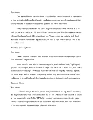 Seat features
Your personal lounge-office-bed in the clouds indulges your diverse needs as you journey
to your destination. Cabin and seat luxuries vary between routes and aircraft; details cater to the
unique character of each route with constant upgrades and added innovations.
Nearly all flights offer audio and visual programs on demand within personal 15- to 16-
inch touch screens. You have a full library of over 100 international films, hundreds of television
titles and hundreds of music CDs at your fingertips. PC power plugs are available at all Royal
Silk seats, and most also offer USB ports should you wish to view your own media files on the
in-seat flat screen.
Premium Economy Class
Seat features
THAI’s Premium Economy Class, provides an enhanced dimension in passenger choice
over the airline’s longest routes.
In this exclusive area, with its contemporary decor, subtle ambient ‘mood’ lighting and
generous sense of space, travelers can relax in larger seats which are 20 inches wide, with lie flat
and maximum recline angle 180 degree, plus wider arm rests and fingertip-controlled leg rests.
An in-seat power point is provided for laptop use and the large screen interactive Audio Visual
on Demand system offers literally hundreds of entertainment, information and gaming options.
Economy Classes
Seat features
As you soar through the clouds, choose from your cinema in the sky, browse a wealth of
TV programs that may rival your home system and live out DJ fantasies with hundreds of albums
at your fingertips. On most flights, THAI offers economy class passengers an extensive media
library – accessed via your personal in-seat touchscreen. Recline in plush, wide seats with some
of the most generous legroom amongst all airlines worldwide.
 