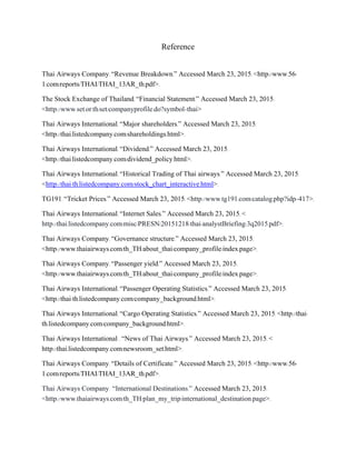 Reference
Thai Airways Company. “Revenue Breakdown.” Accessed March 23, 2015. <http://www.56-
1.com/reports/THAI/THAI_13AR_th.pdf>.
The Stock Exchange of Thailand. “Financial Statement.” Accessed March 23, 2015.
<http://www.set.or.th/set/companyprofile.do?symbol=thai>
Thai Airways International. “Major shareholders.” Accessed March 23, 2015.
<http://thai.listedcompany.com/shareholdings.html>.
Thai Airways International. “Dividend.” Accessed March 23, 2015.
<http://thai.listedcompany.com/dividend_policy.html>.
Thai Airways International. “Historical Trading of Thai airways.” Accessed March 23, 2015.
<http://thai-th.listedcompany.com/stock_chart_interactive.html>.
TG191. “Tricket Prices.” Accessed March 23, 2015. <http://www.tg191.com/catalog.php?idp=417>.
Thai Airways International. “Internet Sales.” Accessed March 23, 2015. <
http://thai.listedcompany.com/misc/PRESN/20151218-thai-analystBriefing-3q2015.pdf>.
Thai Airways Company. “Governance structure.” Accessed March 23, 2015.
<http://www.thaiairways.com/th_TH/about_thai/company_profile/index.page>.
Thai Airways Company. “Passenger yield.” Accessed March 23, 2015.
<http://www.thaiairways.com/th_TH/about_thai/company_profile/index.page>.
Thai Airways International. “Passenger Operating Statistics.” Accessed March 23, 2015.
<http://thai-th.listedcompany.com/company_background.html>.
Thai Airways International. “Cargo Operating Statistics.” Accessed March 23, 2015. <http://thai-
th.listedcompany.com/company_background.html>.
Thai Airways International . “News of Thai Airways.” Accessed March 23, 2015. <
http://thai.listedcompany.com/newsroom_set.html>.
Thai Airways Company. “Details of Certificate.” Accessed March 23, 2015. <http://www.56-
1.com/reports/THAI/THAI_13AR_th.pdf>.
Thai Airways Company. “International Destinations.” Accessed March 23, 2015.
<http://www.thaiairways.com/th_TH/plan_my_trip/international_destination.page>.
 