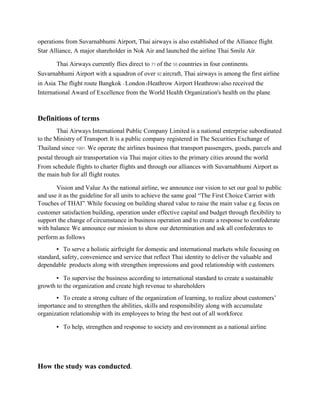 operations from Suvarnabhumi Airport, Thai airways is also established of the Alliance flight.
Star Alliance, A major shareholder in Nok Air and launched the airline Thai Smile Air.
Thai Airways currently flies direct to 71 of the 55 countries in four continents.
Suvarnabhumi Airport with a squadron of over 92 aircraft, Thai airways is among the first airline
in Asia. The flight route Bangkok - London (Heathrow Airport Heathrow) also received the
International Award of Excellence from the World Health Organization's health on the plane.
Definitions of terms
Thai Airways International Public Company Limited is a national enterprise subordinated
to the Ministry of Transport. It is a public company registered in The Securities Exchange of
Thailand since 1991. We operate the airlines business that transport passengers, goods, parcels and
postal through air transportation via Thai major cities to the primary cities around the world.
From schedule flights to charter flights and through our alliances with Suvarnabhumi Airport as
the main hub for all flight routes.
Vision and Value As the national airline, we announce our vision to set our goal to public
and use it as the guideline for all units to achieve the same goal “The First Choice Carrier with
Touches of THAI”. While focusing on building shared value to raise the main value e.g. focus on
customer satisfaction building, operation under effective capital and budget through flexibility to
support the change of circumstance in business operation and to create a response to confederate
with balance. We announce our mission to show our determination and ask all confederates to
perform as follows
▪ To serve a holistic airfreight for domestic and international markets while focusing on
standard, safety, convenience and service that reflect Thai identity to deliver the valuable and
dependable products along with strengthen impressions and good relationship with customers.
▪ To supervise the business according to international standard to create a sustainable
growth to the organization and create high revenue to shareholders
▪ To create a strong culture of the organization of learning, to realize about customers’
importance and to strengthen the abilities, skills and responsibility along with accumulate
organization relationship with its employees to bring the best out of all workforce.
▪ To help, strengthen and response to society and environment as a national airline.
How the study was conducted.
 