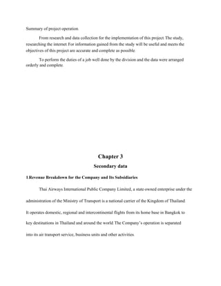 Summary of project operation.
From research and data collection for the implementation of this project. The study,
researching the internet. For information gained from the study will be useful and meets the
objectives of this project are accurate and complete as possible.
To perform the duties of a job well done by the division and the data were arranged
orderly and complete.
Chapter 3
Secondary data
1.Revenue Breakdown for the Company and Its Subsidiaries
Thai Airways International Public Company Limited, a state-owned enterprise under the
administration of the Ministry of Transport is a national carrier of the Kingdom of Thailand.
It operates domestic, regional and intercontinental flights from its home base in Bangkok to
key destinations in Thailand and around the world. The Company’s operation is separated
into its air transport service, business units and other activities.
 