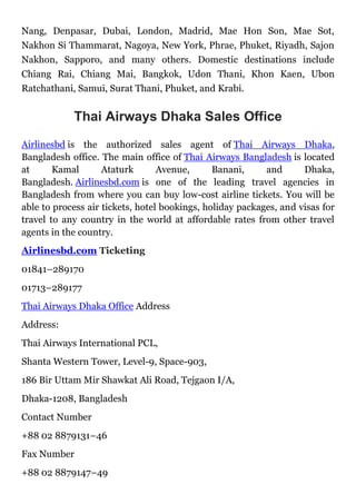 Nang, Denpasar, Dubai, London, Madrid, Mae Hon Son, Mae Sot,
Nakhon Si Thammarat, Nagoya, New York, Phrae, Phuket, Riyadh, Sajon
Nakhon, Sapporo, and many others. Domestic destinations include
Chiang Rai, Chiang Mai, Bangkok, Udon Thani, Khon Kaen, Ubon
Ratchathani, Samui, Surat Thani, Phuket, and Krabi.
Thai Airways Dhaka Sales Office
Airlinesbd is the authorized sales agent of Thai Airways Dhaka,
Bangladesh office. The main office of Thai Airways Bangladesh is located
at Kamal Ataturk Avenue, Banani, and Dhaka,
Bangladesh. Airlinesbd.com is one of the leading travel agencies in
Bangladesh from where you can buy low-cost airline tickets. You will be
able to process air tickets, hotel bookings, holiday packages, and visas for
travel to any country in the world at affordable rates from other travel
agents in the country.
Airlinesbd.com Ticketing
01841–289170
01713–289177
Thai Airways Dhaka Office Address
Address:
Thai Airways International PCL,
Shanta Western Tower, Level-9, Space-903,
186 Bir Uttam Mir Shawkat Ali Road, Tejgaon I/A,
Dhaka-1208, Bangladesh
Contact Number
+88 02 8879131–46
Fax Number
+88 02 8879147–49
 