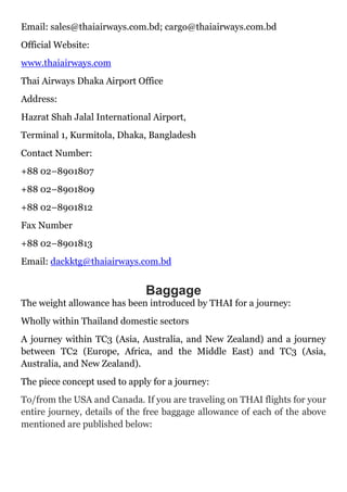 Email: sales@thaiairways.com.bd; cargo@thaiairways.com.bd
Official Website:
www.thaiairways.com
Thai Airways Dhaka Airport Office
Address:
Hazrat Shah Jalal International Airport,
Terminal 1, Kurmitola, Dhaka, Bangladesh
Contact Number:
+88 02–8901807
+88 02–8901809
+88 02–8901812
Fax Number
+88 02–8901813
Email: dackktg@thaiairways.com.bd
Baggage
The weight allowance has been introduced by THAI for a journey:
Wholly within Thailand domestic sectors
A journey within TC3 (Asia, Australia, and New Zealand) and a journey
between TC2 (Europe, Africa, and the Middle East) and TC3 (Asia,
Australia, and New Zealand).
The piece concept used to apply for a journey:
To/from the USA and Canada. If you are traveling on THAI flights for your
entire journey, details of the free baggage allowance of each of the above
mentioned are published below:
 