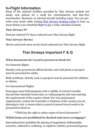 In-Flight Information
Some of the onboard facilities provided by Thai Airways include hot
meals, seat options for a small fee, entertainment, and duty-free
merchandise. Bassinets on selected aircraft including A330. You can pre-
order your meals while making Thai Airways booking online at least 24
hours before your scheduled flight to get a wider selection of meals.
Thai Airways TV
Find pre-selected TV shows onboard your Thai Airways flight.
Thai Airways Movies
Movies and much more can be found onboard your Thai Airways flight.
Thai Airways Important F & Q
What documents do I need to present at check-in?
For Domestic flights:
Identity card, government official identity card with photo or passport
must be presented for adults.
Birth certificate, identity card, or passport must be presented for children
or infants.
For International Flights:
Passengers must hold passports with a validity of at least 6 months
beyond their intended return date, or valid passports and visas meeting
the requirements of the country visited. For visa and passport
requirements, contact the Consulate or Embassy of the country you are
planning to visit. A return ticket or proof of onward travel needs to be
presented at check-in.
**THAI has the right to refuse copies of travel documents**
Which items are prohibited in checked and carry-on luggage?
International law prohibits the placing of magnetized, Inflammable,
corrosive, radioactive, oxidizing, or explosive articles; pressurized gasses,
 
