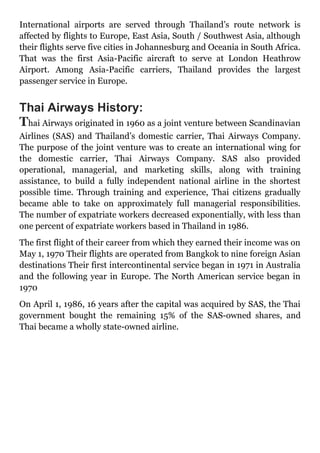 International airports are served through Thailand’s route network is
affected by flights to Europe, East Asia, South / Southwest Asia, although
their flights serve five cities in Johannesburg and Oceania in South Africa.
That was the first Asia-Pacific aircraft to serve at London Heathrow
Airport. Among Asia-Pacific carriers, Thailand provides the largest
passenger service in Europe.
Thai Airways History:
Thai Airways originated in 1960 as a joint venture between Scandinavian
Airlines (SAS) and Thailand’s domestic carrier, Thai Airways Company.
The purpose of the joint venture was to create an international wing for
the domestic carrier, Thai Airways Company. SAS also provided
operational, managerial, and marketing skills, along with training
assistance, to build a fully independent national airline in the shortest
possible time. Through training and experience, Thai citizens gradually
became able to take on approximately full managerial responsibilities.
The number of expatriate workers decreased exponentially, with less than
one percent of expatriate workers based in Thailand in 1986.
The first flight of their career from which they earned their income was on
May 1, 1970 Their flights are operated from Bangkok to nine foreign Asian
destinations Their first intercontinental service began in 1971 in Australia
and the following year in Europe. The North American service began in
1970
On April 1, 1986, 16 years after the capital was acquired by SAS, the Thai
government bought the remaining 15% of the SAS-owned shares, and
Thai became a wholly state-owned airline.
 