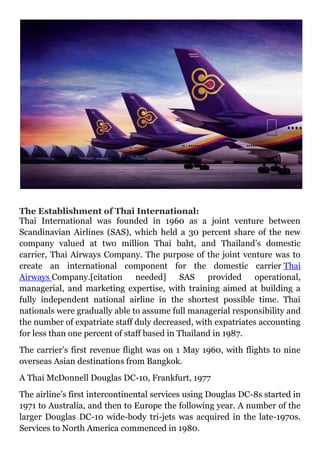 The Establishment of Thai International:
Thai International was founded in 1960 as a joint venture between
Scandinavian Airlines (SAS), which held a 30 percent share of the new
company valued at two million Thai baht, and Thailand’s domestic
carrier, Thai Airways Company. The purpose of the joint venture was to
create an international component for the domestic carrier Thai
Airways Company.[citation needed] SAS provided operational,
managerial, and marketing expertise, with training aimed at building a
fully independent national airline in the shortest possible time. Thai
nationals were gradually able to assume full managerial responsibility and
the number of expatriate staff duly decreased, with expatriates accounting
for less than one percent of staff based in Thailand in 1987.
The carrier’s first revenue flight was on 1 May 1960, with flights to nine
overseas Asian destinations from Bangkok.
A Thai McDonnell Douglas DC-10, Frankfurt, 1977
The airline’s first intercontinental services using Douglas DC-8s started in
1971 to Australia, and then to Europe the following year. A number of the
larger Douglas DC-10 wide-body tri-jets was acquired in the late-1970s.
Services to North America commenced in 1980.
 