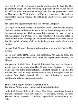 On 1 April 1977, after 17 years of capital participation by SAS, the Thai
government bought out the remaining 15 percent of SAS-owned shares
and Thai became a state-owned enterprise of the Thai government. As of
22 May 2020, the Thai Ministry of Finance is no longer the majority
shareholder, having reduced its holding to 47.86 percent from 51.03
percent.
The 1980s and 1990s: merger with Thai Airways Company
On 1 April 1988, then-Prime Minister Gen. Prem Tinsulanonda, merged
the international and domestic operations of the two companies to form
the present company, Thai Airways International, to have a single
national carrier. On 25 June 1991, the reconfigured company listed its
shares on the Stock Exchange of Thailand and offered them to the public.
The Thai public offering of shares is the largest ever undertaken in the
country.
In 1997 Thai Airways planned a privatization program, the first in Thai
history.
On 14 May 1997, THAI, along with Lufthansa, Air Canada, SAS, and
United Airlines, founded the world’s first and largest airline alliance, Star
Alliance.
The genesis of Thai’s later financial difficulties has been attributed to
actions taken in the 1990s when Thai Airways began “buying every type of
plane that was being manufactured.” Different models meant that the
airline had to train an army of technicians to keep differing airframes and
engines from both General Electric and Rolls-Royce airworthy,
significantly inflating maintenance costs.
Thai Airbus A300, Phuket Airport, 2008
The 2000s: Airline brand renewal and financial difficulties
In the first decade of the 21st century, Thai Airways continued its route
network expansion with new services to Chengdu, Busan, Chennai,
Xiamen, Milan, Moscow, Islamabad, Hyderabad, Johannesburg, and
Oslo.
 
