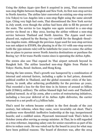 Using the Airbus A340–500 fleet it acquired in 2005, Thai commenced
non-stop flights between Bangkok and New York, its first non-stop service
to North America. The airline later converted an existing one-stop service
(via Tokyo) to Los Angeles into a non-stop flight using the same aircraft
type. Citing very high fuel costs, Thai discontinued the New York service
in July 2008, even though the airline had been able to fill 80 percent of
the seats. The service to Los Angeles was again reverted to a one-stop
service via Seoul on 1 May 2012, leaving the airline without a non-stop
service between Thailand and North America. The A340s used were
phased out, replaced by the Boeing 777–200ER for the Bangkok–Seoul–
Los-Angeles route. Although the previous A340 used for non-stop services
was not subject to ETOPS, the phasing in of the 777 with one-stop service
(with the 330-minute rule) will be indefinite for years to come; the airline
has no plans to pursue newer North America destinations or purchase the
Boeing 747–8 for trans-Pacific routes since is operating the Airbus A380.
The 2000s also saw Thai expand its Thai airport network beyond its
Bangkok hub. The airline launched non-stop flights from Phuket to
Tokyo–Narita, Seoul–Incheon, and Hong Kong.
During the late-2000s, Thai’s growth was hampered by a combination of
internal and external factors, including a spike in fuel prices, domestic
political conflict in Thailand, and the global economic crisis of the late-
2000s. In 2008, after achieving profitability for the previous 40 years,
Thai recorded a loss for the first time in its history of around 21 billion
baht (US$675 million). The airline blamed high fuel costs and Thailand’s
political turmoil. As of Q2 2009, after a series of restructuring initiatives,
including a two-year deferral of its Airbus A380 deliveries, the carrier
returned to a net profit of 2.5 billion baht.
Thai’s need for reform became evident in the first decade of the 21st
century, but reforms, when they came, were invariably cut short. Thai’s
problems were threefold: ineffective leadership at the top; inexperienced
boards; and a coddled union. Piyasvasti Amranand took Thai’s helm in
October 2009 after serving as energy minister. At Thai, he is still regarded
as a true reformer, imposing salary cuts for senior executives as part of his
drive to reduce costs. He was voted out by the board in 2012 for what may
have been political reasons. The board of directors was, after the 2014
 