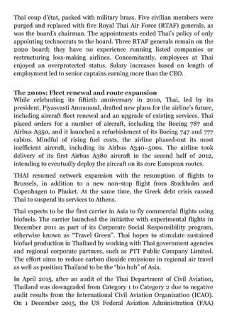 Thai coup d’état, packed with military brass. Five civilian members were
purged and replaced with five Royal Thai Air Force (RTAF) generals, as
was the board’s chairman. The appointments ended Thai’s policy of only
appointing technocrats to the board. Three RTAF generals remain on the
2020 board; they have no experience running listed companies or
restructuring loss-making airlines. Concomitantly, employees at Thai
enjoyed an overprotected status. Salary increases based on length of
employment led to senior captains earning more than the CEO.
The 2010s: Fleet renewal and route expansion
While celebrating its fiftieth anniversary in 2010, Thai, led by its
president, Piyasvasti Amranand, drafted new plans for the airline’s future,
including aircraft fleet renewal and an upgrade of existing services. Thai
placed orders for a number of aircraft, including the Boeing 787 and
Airbus A350, and it launched a refurbishment of its Boeing 747 and 777
cabins. Mindful of rising fuel costs, the airline phased-out its most
inefficient aircraft, including its Airbus A340–500s. The airline took
delivery of its first Airbus A380 aircraft in the second half of 2012,
intending to eventually deploy the aircraft on its core European routes.
THAI resumed network expansion with the resumption of flights to
Brussels, in addition to a new non-stop flight from Stockholm and
Copenhagen to Phuket. At the same time, the Greek debt crisis caused
Thai to suspend its services to Athens.
Thai expects to be the first carrier in Asia to fly commercial flights using
biofuels. The carrier launched the initiative with experimental flights in
December 2011 as part of its Corporate Social Responsibility program,
otherwise known as “Travel Green”. Thai hopes to stimulate sustained
biofuel production in Thailand by working with Thai government agencies
and regional corporate partners, such as PTT Public Company Limited.
The effort aims to reduce carbon dioxide emissions in regional air travel
as well as position Thailand to be the “bio hub” of Asia.
In April 2015, after an audit of the Thai Department of Civil Aviation,
Thailand was downgraded from Category 1 to Category 2 due to negative
audit results from the International Civil Aviation Organization (ICAO).
On 1 December 2015, the US Federal Aviation Administration (FAA)
 