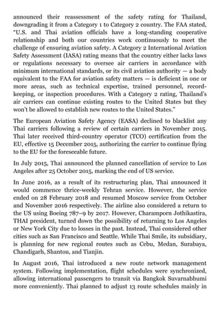 announced their reassessment of the safety rating for Thailand,
downgrading it from a Category 1 to Category 2 country. The FAA stated,
“U.S. and Thai aviation officials have a long-standing cooperative
relationship and both our countries work continuously to meet the
challenge of ensuring aviation safety. A Category 2 International Aviation
Safety Assessment (IASA) rating means that the country either lacks laws
or regulations necessary to oversee air carriers in accordance with
minimum international standards, or its civil aviation authority — a body
equivalent to the FAA for aviation safety matters — is deficient in one or
more areas, such as technical expertise, trained personnel, record-
keeping, or inspection procedures. With a Category 2 rating, Thailand’s
air carriers can continue existing routes to the United States but they
won’t be allowed to establish new routes to the United States.”
The European Aviation Safety Agency (EASA) declined to blacklist any
Thai carriers following a review of certain carriers in November 2015.
Thai later received third-country operator (TCO) certification from the
EU, effective 15 December 2015, authorizing the carrier to continue flying
to the EU for the foreseeable future.
In July 2015, Thai announced the planned cancellation of service to Los
Angeles after 25 October 2015, marking the end of US service.
In June 2016, as a result of its restructuring plan, Thai announced it
would commence thrice-weekly Tehran service. However, the service
ended on 28 February 2018 and resumed Moscow service from October
and November 2016 respectively. The airline also considered a return to
the US using Boeing 787–9 by 2017. However, Charamporn Jothikastira,
THAI president, turned down the possibility of returning to Los Angeles
or New York City due to losses in the past. Instead, Thai considered other
cities such as San Francisco and Seattle. While Thai Smile, its subsidiary,
is planning for new regional routes such as Cebu, Medan, Surabaya,
Chandigarh, Shantou, and Tianjin.
In August 2016, Thai introduced a new route network management
system. Following implementation, flight schedules were synchronized,
allowing international passengers to transit via Bangkok Suvarnabhumi
more conveniently. Thai planned to adjust 13 route schedules mainly in
 