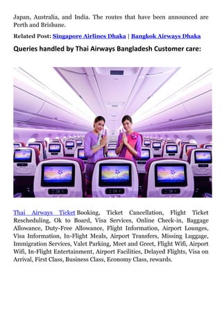 Japan, Australia, and India. The routes that have been announced are
Perth and Brisbane.
Related Post: Singapore Airlines Dhaka | Bangkok Airways Dhaka
Queries handled by Thai Airways Bangladesh Customer care:
Thai Airways Ticket Booking, Ticket Cancellation, Flight Ticket
Rescheduling, Ok to Board, Visa Services, Online Check-in, Baggage
Allowance, Duty-Free Allowance, Flight Information, Airport Lounges,
Visa Information, In-Flight Meals, Airport Transfers, Missing Luggage,
Immigration Services, Valet Parking, Meet and Greet, Flight Wifi, Airport
Wifi, In-Flight Entertainment, Airport Facilities, Delayed Flights, Visa on
Arrival, First Class, Business Class, Economy Class, rewards.
 