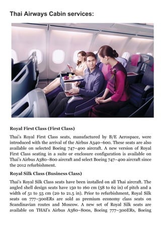 Thai Airways Cabin services:
Royal First Class (First Class)
Thai’s Royal First Class seats, manufactured by B/E Aerospace, were
introduced with the arrival of the Airbus A340–600. These seats are also
available on selected Boeing 747–400 aircraft. A new version of Royal
First Class seating in a suite or enclosure configuration is available on
Thai’s Airbus A380–800 aircraft and select Boeing 747–400 aircraft since
the 2012 refurbishment.
Royal Silk Class (Business Class)
Thai’s Royal Silk Class seats have been installed on all Thai aircraft. The
angled shell design seats have 150 to 160 cm (58 to 62 in) of pitch and a
width of 51 to 55 cm (20 to 21.5 in). Prior to refurbishment, Royal Silk
seats on 777–300ERs are sold as premium economy class seats on
Scandinavian routes and Moscow. A new set of Royal Silk seats are
available on THAI’s Airbus A380–800s, Boeing 777–300ERs, Boeing
 