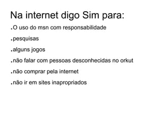 Na internet digo Sim para:
.O uso do msn com responsabilidade
.pesquisas
.alguns jogos
.não falar com pessoas desconhecidas no orkut
.não comprar pela internet
.não ir em sites inapropriados
 