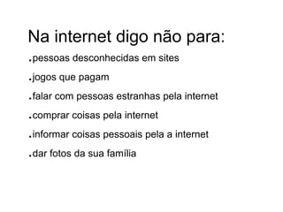 Na internet digo não para:
.pessoas desconhecidas em sites
.jogos que pagam
.falar com pessoas estranhas pela internet
.comprar coisas pela internet
.informar coisas pessoais pela a internet
.dar fotos da sua família
 