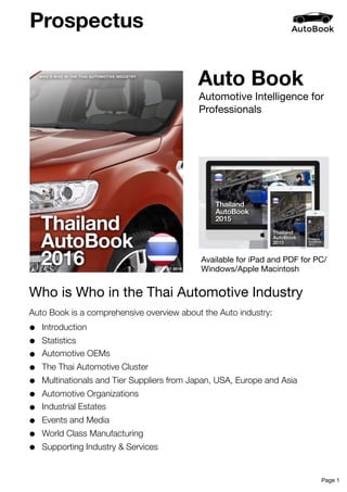 Auto Book
Auto Book is a comprehensive overview about the Auto industry:
• Introduction
• Statistics
• Automotive OEMs
• The Thai Automotive Cluster
• Multinationals and Tier Suppliers from Japan, USA, Europe and Asia
• Automotive Organizations
• Industrial Estates
• Events and Media
• World Class Manufacturing
• Supporting Industry & Services
Automotive Intelligence for
Professionals
Who is Who in the Thai Automotive Industry
Prospectus
Available for iPad and PDF for PC/
Windows/Apple Macintosh
Page 1
 