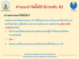 ssrf.org
เทคนิคการสะกดจิตตนเองแบบ B2 ใช้เมื่อบุคคลประสบกับความเครียดหรือความ
ทุกข์ใจอันเกิดจากผู้อื่นหรือจากสถานการณ์ใดสถานการณ์หนึ่ง โดยอยู่ในกรณีใด
กรณีหนึ่งต่อไปนี้:
1. ไม่สามารถแก้ไขข้อบกพร่องทางบุคลิกภาพของผู้อื่น ซึ่งเป็นสาเหตุให้เกิด
ความเครียดได้
2. ไม่สามารถเปลี่ยนแปลงสถานการณ์หรือเงื่อนไขที่ไม่เอื้ออานวย ได้
หรือ
คำแนะนำจิตใต้สำนึกระดับ B2
ความหมายและใช้เมื่อใด?
Maharshi Adhyatma Vishwavidyalay &
The Spiritual Science Research Foundation
 