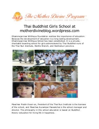 Thai Buddhist Girls School at
motherdivineblog.wordpress.com
Dhammajarinee Witthaya Foundation realizes the importance of education.
Because the development of education is a long lasting development,
Dhammajarinee Witthaya School has been established. It is a private,
charitable boarding school for girls administered by Thai Buddhist nuns of
the Thai Nun Institute, Paktho Branch, and Ratchaburi province.
Maechee Pradin Kwan-on, President of the Thai Nun Institute is the licensee
of the school, and Maechee Aunampai Passakchai is the school manager and
director. The philosophy in this school education is based on Buddhist
theory–education for living life in happiness.
 