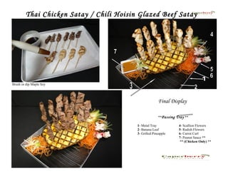 Thai Chicken Satay / Chili Hoisin Glazed Beef Satay




Brush or dip Maple Soy




                                                       Final Display

                                                       **Passing Tray **

                                         1- Metal Tray            4- Scallion Flowers
                                         2- Banana Leaf           5- Radish Flowers
                                         3- Grilled Pineapple     6- Carrot Curl
                                                                  7- Peanut Sauce **
                                                                   ** (Chicken Only) **
 