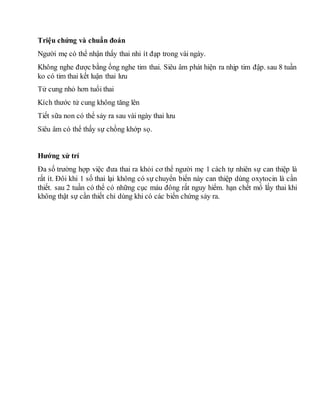 Triệu chứng và chuẩn đoán
Người mẹ có thể nhận thấy thai nhi ít đạp trong vài ngày.
Không nghe được bằng ống nghe tim thai. Siêu âm phát hiện ra nhịp tim đập. sau 8 tuần
ko có tim thai kết luận thai lưu
Tử cung nhỏ hơn tuổi thai
Kích thước tử cung không tăng lên
Tiết sữa non có thể sảy ra sau vài ngày thai lưu
Siêu âm có thể thấy sự chồng khớp sọ.
Hướng xử trí
Đa số trường hợp việc đưa thai ra khỏi cơ thể người mẹ 1 cách tự nhiên sự can thiệp là
rất ít. Đôi khi 1 số thai lại không có sự chuyển biến này can thiệp dùng oxytocin là cần
thiết. sau 2 tuần có thể có những cục máu đông rất nguy hiểm. hạn chết mổ lấy thai khi
không thật sự cần thiết chỉ dùng khi có các biến chứng sảy ra.
 