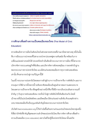 การศึกษาเพื่อสร้างความเป็นพลเมืองของไทย (Thai Model of Civic
Education)
ความขัดแย้งทางการเมืองในสังคมไทยในช่วงหลายทศวรรษที่ผ่านมามีหลายสาเหตุ หนึ่งในนั้น
คือ การมีระบบการปกครองที่ไม่สามารถนาพาประเทศสู่ความทันสมัย ที่มาพร้อมกับการ
เปลี่ยนแปลงอย่างรวดเร็วได้ ประเทศไทยจาเป็นต้องมีกระบวนการทางการเมือง ที่ทั้งสามารถ
บริหารจัดการระบบเศรษฐกิจที่ซับซ้อน และบริหารจัดการสังคมพหุนิยม การลงหลักปักฐาน
ของกระบวนการทางประชาธิปไตย แบบมีส่วนร่วมของพลเมืองจากทุกภาคส่วนของสังคม
เท่านั้น ที่จะสามารถนาสู่การแก้ปัญหานี้ได้
ในแง่นี้ กระบวนการประชาธิปไตยของการเข้าสู่อานาจ การปรึกษาหารือ การตัดสินใจ และการ
ควบคุมการใช้อานาจทั้งหลายนี้ จะต้องอาศัยพลเมืองเป็นศูนย์กลางของการแสดงบทบาท
โดยเฉพาะการปรึกษาหารือ หรือพูดอีกอย่างหนึ่งก็คือ ที่ได้มีการถกเถียงประเด็นสาธารณะที่
สาคัญ ๆ กับทุกภาคส่วนของสังคม กระทั่งนาไปสู่การตัดสินใจที่เห็นพ้องร่วมกัน โดยมี
เป้าหมายที่เป็นประโยชน์ต่อสังคม และมีพลเมือง มีส่วนร่วมอย่างแข็งขัน ด้วยเหตุดังกล่าว
บทบาทของพลเมืองจึงเป็นกุญแจอันสาคัญยิ่งของกระบวนการประชาธิปไตย
เว็บไซต์ thaiciviceducation.org นี้ ถือกาเนิดขึ้นด้วยความร่วมแรงร่วมใจของคนไทยกลุ่มหนึ่ง
ที่เชื่อว่าปัจจัยที่สาคัญที่สุดของความสาเร็จของประชาธิปไตย คือการจัดการศึกษาเพื่อสร้าง
ความเป็นพลเมือง (civic education) เพราะไม่มีใครรู้เรื่องประชาธิปไตยมาตั้งแต่เกิด
 