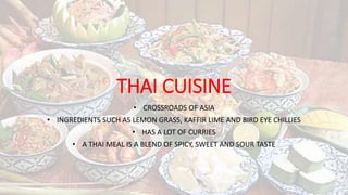 THAI CUISINE
• CROSSROADS OF ASIA
• INGREDIENTS SUCH AS LEMON GRASS, KAFFIR LIME AND BIRD EYE CHILLIES
• HAS A LOT OF CURRIES
• A THAI MEAL IS A BLEND OF SPICY, SWEET AND SOUR TASTE
 