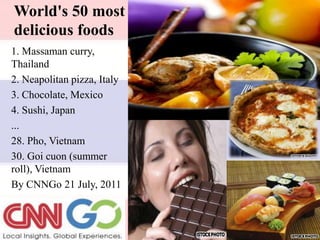 World's 50 most delicious foods 1. Massaman curry, Thailand 2. Neapolitan pizza, Italy 3. Chocolate, Mexico 4. Sushi, Japan ... 28. Pho, Vietnam 30. Goicuon (summer roll), Vietnam By CNNGo 21 July, 2011 