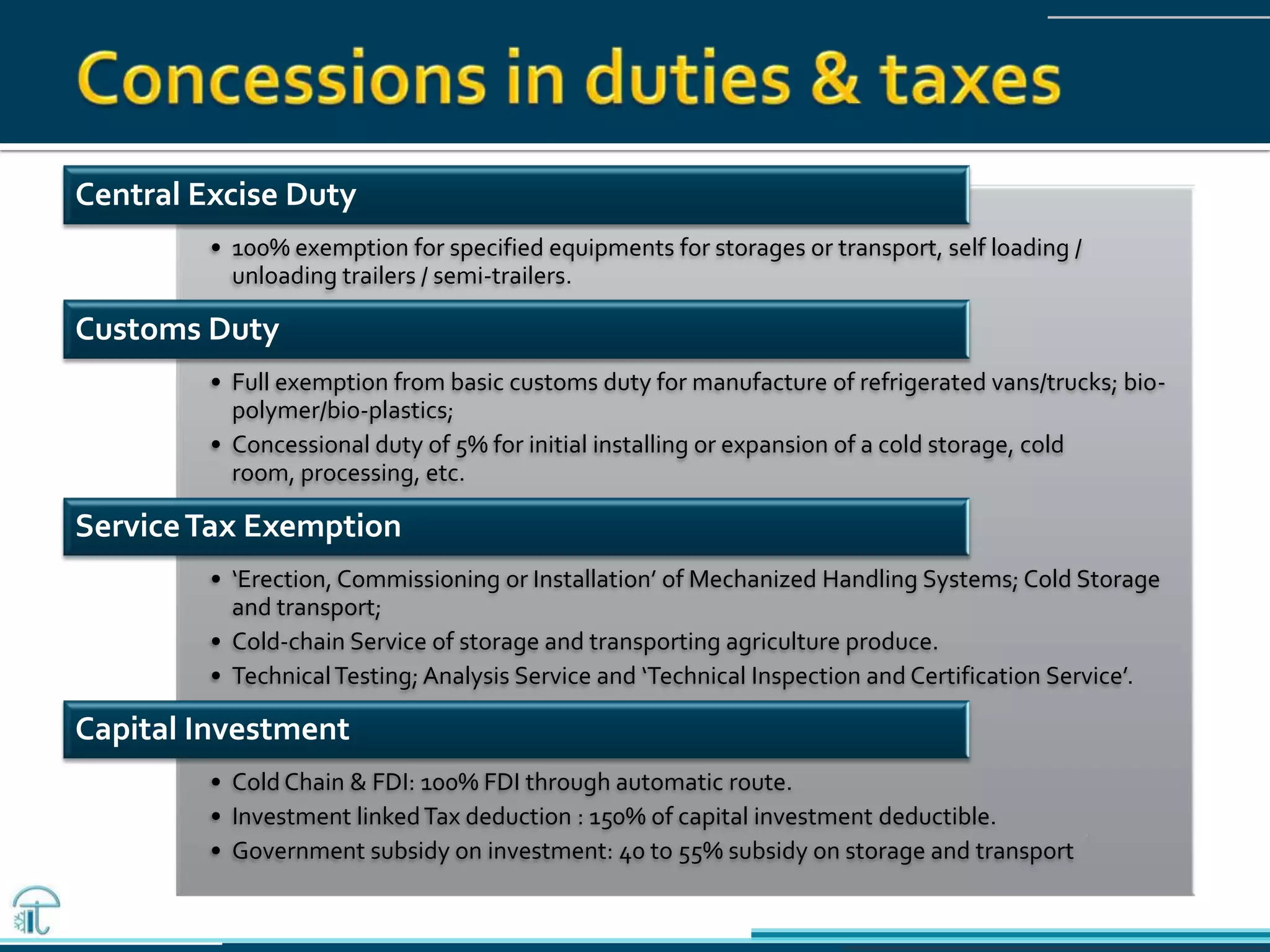 Central Excise Duty
• 100% exemption for specified equipments for storages or transport, self loading /
unloading trailers / semi-trailers.
Customs Duty
• Full exemption from basic customs duty for manufacture of refrigerated vans/trucks; bio-
polymer/bio-plastics;
• Concessional duty of 5% for initial installing or expansion of a cold storage, cold
room, processing, etc.
ServiceTax Exemption
• ‘Erection, Commissioning or Installation’ of Mechanized Handling Systems; Cold Storage
and transport;
• Cold-chain Service of storage and transporting agriculture produce.
• TechnicalTesting; Analysis Service and ‘Technical Inspection and Certification Service’.
Capital Investment
• Cold Chain & FDI: 100% FDI through automatic route.
• Investment linkedTax deduction : 150% of capital investment deductible.
• Government subsidy on investment: 40 to 55% subsidy on storage and transport
 