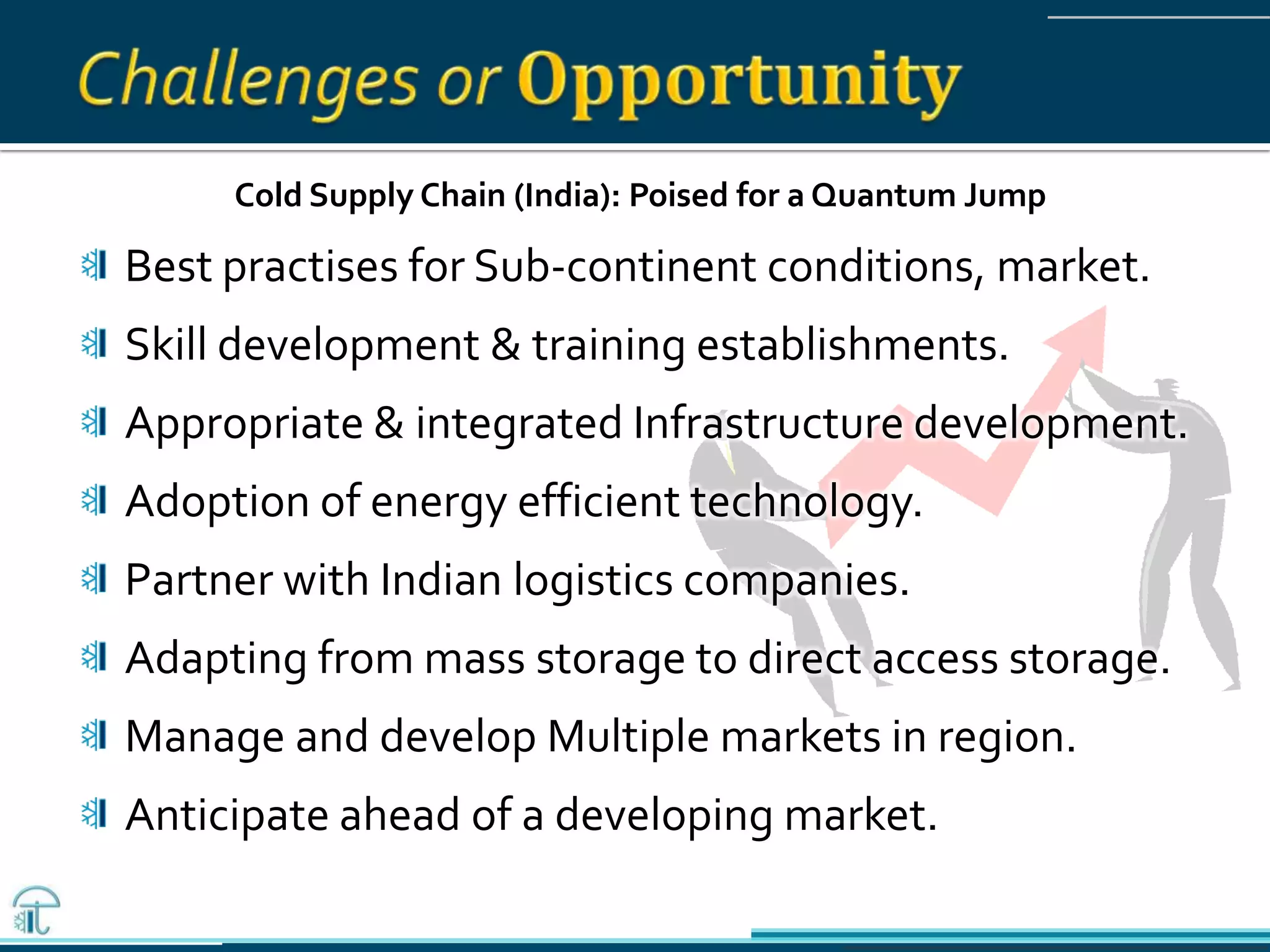 Cold Supply Chain (India): Poised for a Quantum Jump
Best practises for Sub-continent conditions, market.
Skill development & training establishments.
Appropriate & integrated Infrastructure development.
Adoption of energy efficient technology.
Partner with Indian logistics companies.
Adapting from mass storage to direct access storage.
Manage and develop Multiple markets in region.
Anticipate ahead of a developing market.
 