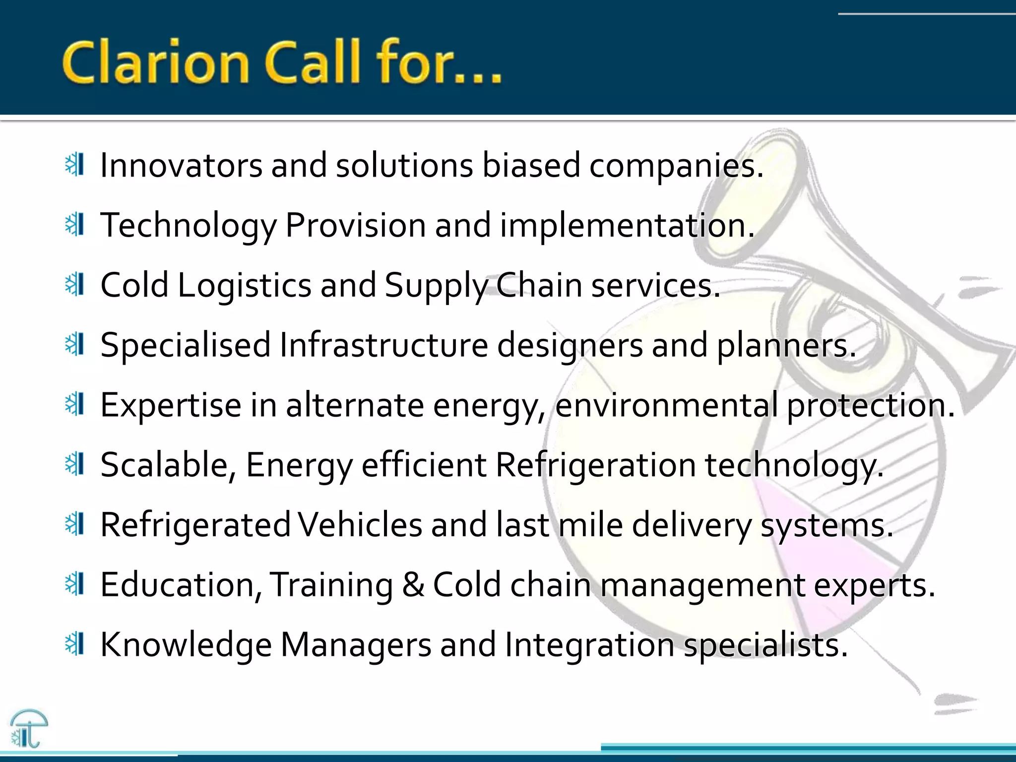 Innovators and solutions biased companies.
Technology Provision and implementation.
Cold Logistics and Supply Chain services.
Specialised Infrastructure designers and planners.
Expertise in alternate energy, environmental protection.
Scalable, Energy efficient Refrigeration technology.
RefrigeratedVehicles and last mile delivery systems.
Education,Training & Cold chain management experts.
Knowledge Managers and Integration specialists.
 