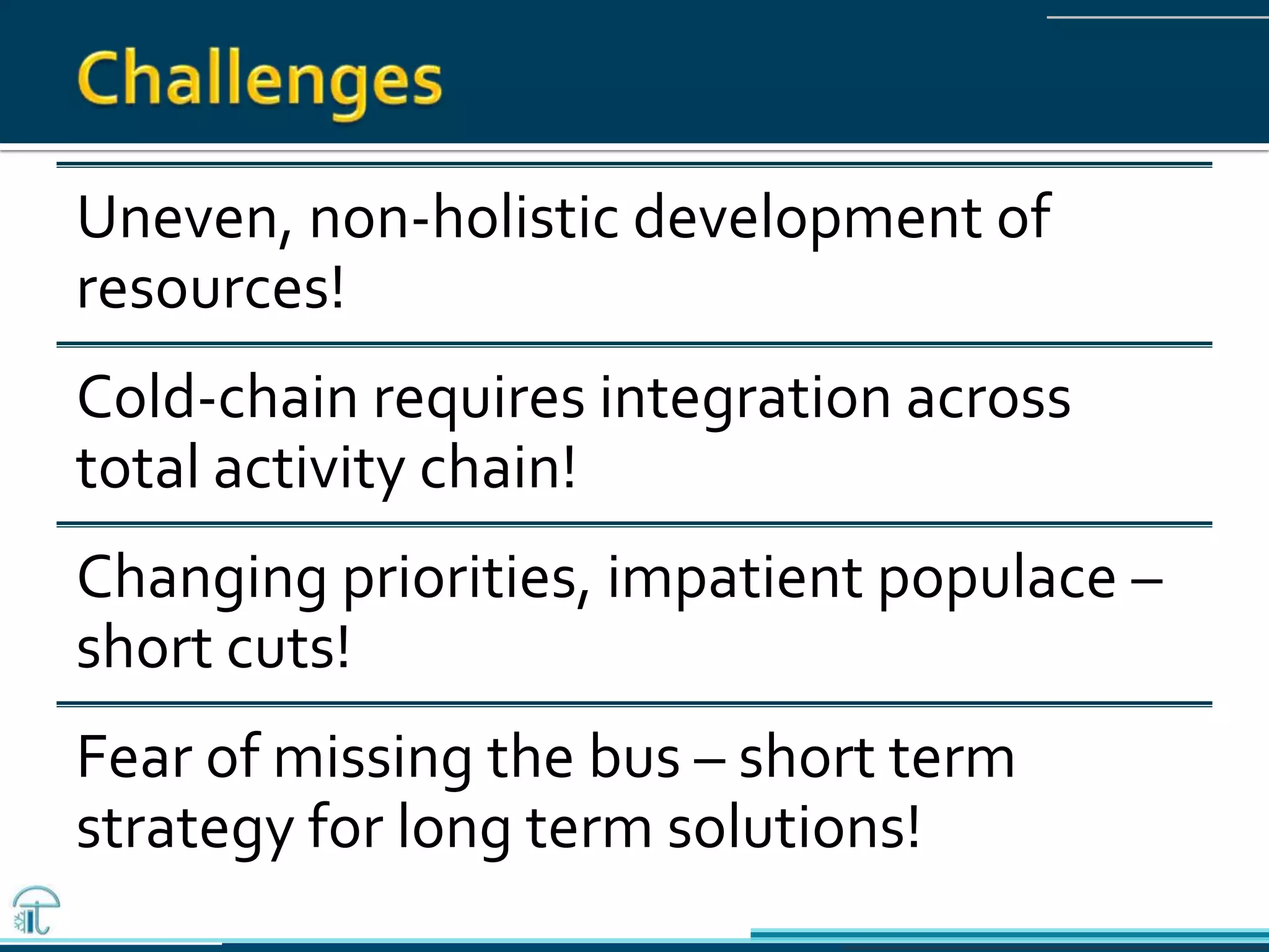 Uneven, non-holistic development of
resources!
Cold-chain requires integration across
total activity chain!
Changing priorities, impatient populace –
short cuts!
Fear of missing the bus – short term
strategy for long term solutions!
 