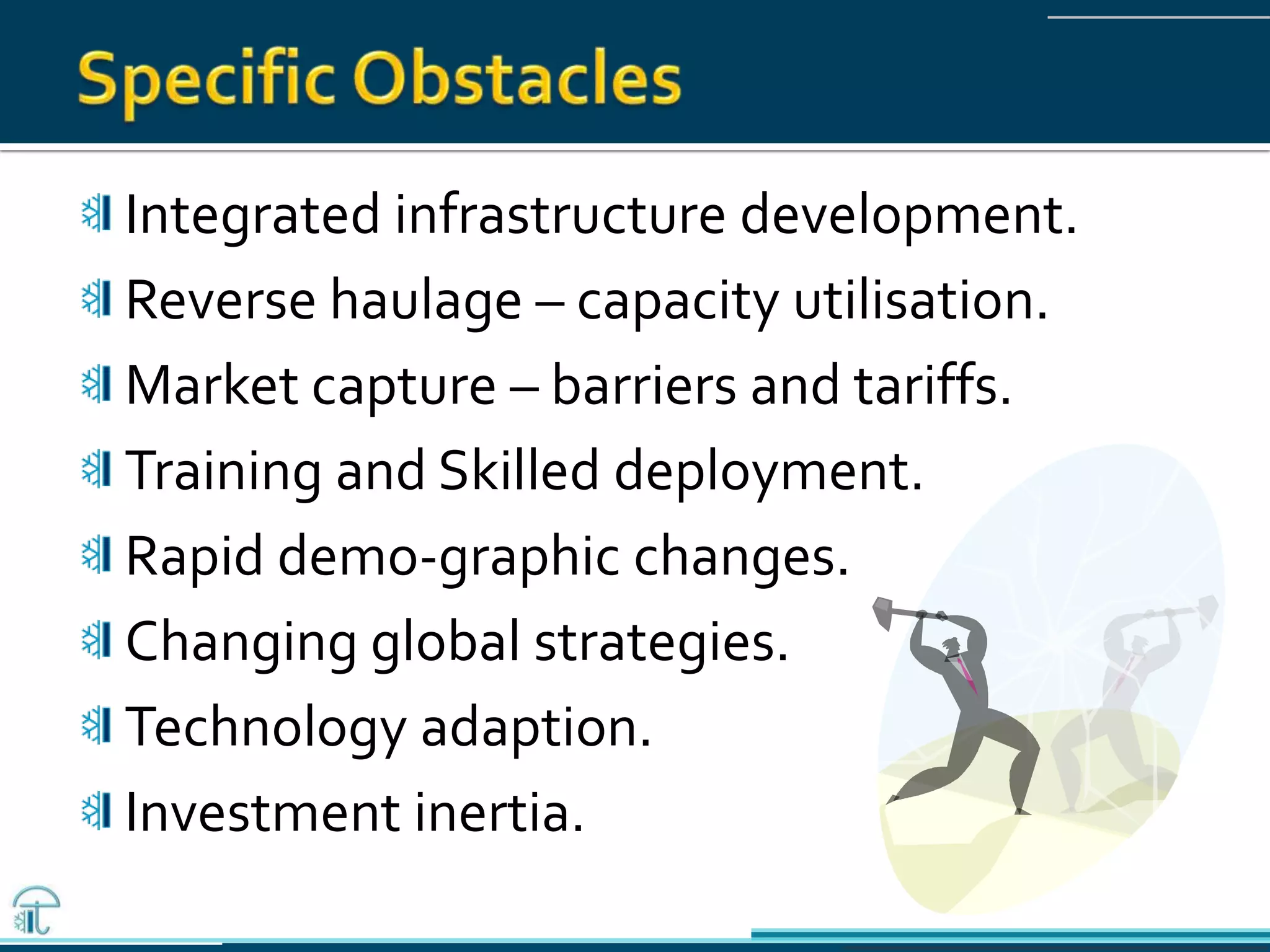 Integrated infrastructure development.
Reverse haulage – capacity utilisation.
Market capture – barriers and tariffs.
Training and Skilled deployment.
Rapid demo-graphic changes.
Changing global strategies.
Technology adaption.
Investment inertia.
 