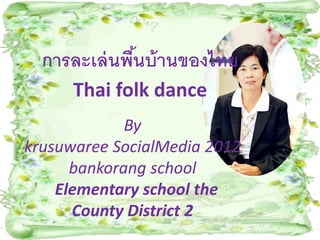 การละเล่ นพืนบ้ านของไทย
              ้
      Thai folk dance
             By
krusuwaree SocialMedia 2012
      bankorang school
    Elementary school the
      County District 2
 
