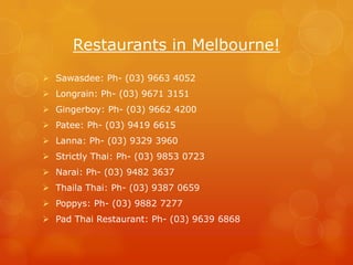 Restaurants in Melbourne!
 Sawasdee: Ph- (03) 9663 4052
 Longrain: Ph- (03) 9671 3151
 Gingerboy: Ph- (03) 9662 4200
 Patee: Ph- (03) 9419 6615
 Lanna: Ph- (03) 9329 3960
 Strictly Thai: Ph- (03) 9853 0723
 Narai: Ph- (03) 9482 3637
 Thaila Thai: Ph- (03) 9387 0659
 Poppys: Ph- (03) 9882 7277
 Pad Thai Restaurant: Ph- (03) 9639 6868
 