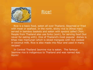 Rice!


  Rice is a basic food, eaten all over Thailand, Steamed or fried
with meat or seafood. In the north, sticky rice is (Khoa niao)
served in bamboo baskets and eaten with spoons called Chon.
People from Thailand also use forks (som), for serving food (but
never for eating with). One of Thailand’s most popular dishes is
Khao niao mamunan which is sliced mangoes with rice cooked
in coconut milk. Rice is also made into flour and used in many
recipes!
  In Central Thailand Jasmine rice is eaten. The famous
Jasmine rice is indigenous to Thailand and was named Kao
Horm!
 