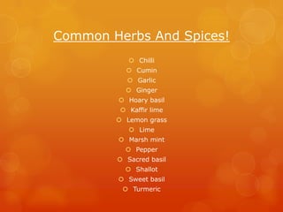 Common Herbs And Spices!
            Chilli
           Cumin
            Garlic
           Ginger
         Hoary basil
          Kaffir lime
         Lemon grass
            Lime
         Marsh mint
           Pepper
         Sacred basil
           Shallot
         Sweet basil
          Turmeric
 