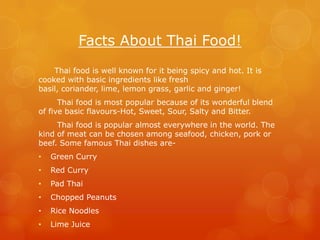 Facts About Thai Food!
    Thai food is well known for it being spicy and hot. It is
cooked with basic ingredients like fresh
basil, coriander, lime, lemon grass, garlic and ginger!
      Thai food is most popular because of its wonderful blend
of five basic flavours-Hot, Sweet, Sour, Salty and Bitter.
     Thai food is popular almost everywhere in the world. The
kind of meat can be chosen among seafood, chicken, pork or
beef. Some famous Thai dishes are-
•   Green Curry
•   Red Curry
•   Pad Thai
•   Chopped Peanuts
•   Rice Noodles
•   Lime Juice
 