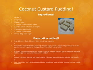 Coconut Custard Pudding!
                                       Ingredients!
   Serves: 8
   2 large eggs
   55g palm sugar
   1 1/2 cups (375ml) coconut cream
   3 pandan leaves, cut into 3 cm lengths
   1 tablespoon agar powder
   1 1/2 cups (375ml) water
   1/3 cup (90g) white sugar


                                Preparation method!
   Prep: 20 mins | Cook: 10 mins | Extra time:2 hours, setting
    1.
   To make the custard whisk the eggs with the palm sugar, coconut cream and pandan leaves so the
    pandan aroma is imparted to the eggs. Strain the mixture and set aside.
    2.
   Place the agar powder and water in a small saucepan and heat until the agar is completely dissolved.
    Add the sugar and cook until dissolved. Do not boil.
    3.
   Add the custard to the agar and lightly cook for 2 minutes then remove from the heat. Do not boil.
    4.
   Pour the mixture into 250ml moulds and let set completely; about 2 hours. Remove from the moulds
    and serve.
 