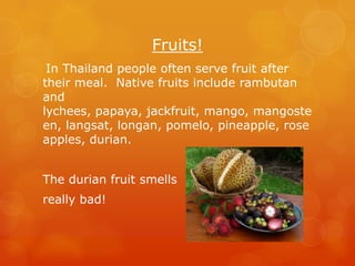 Fruits!
 In Thailand people often serve fruit after
their meal. Native fruits include rambutan
and
lychees, papaya, jackfruit, mango, mangoste
en, langsat, longan, pomelo, pineapple, rose
apples, durian.


The durian fruit smells
really bad!
 