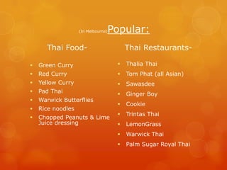 (In Melbourne)   Popular:
      Thai Food-                         Thai Restaurants-

   Green Curry                         Thalia Thai
   Red Curry                           Tom Phat (all Asian)
   Yellow Curry                        Sawasdee
   Pad Thai                            Ginger Boy
   Warwick Butterflies
                                        Cookie
   Rice noodles
                                        Trintas Thai
   Chopped Peanuts & Lime
    Juice dressing                      LemonGrass
                                        Warwick Thai
                                        Palm Sugar Royal Thai
 