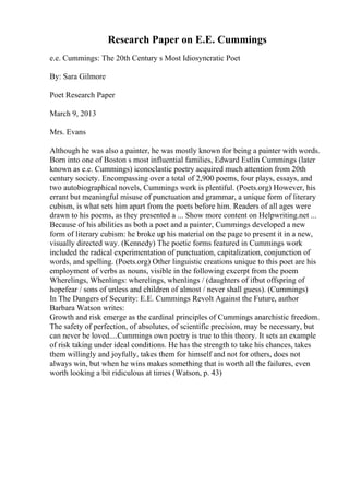 Research Paper on E.E. Cummings
e.e. Cummings: The 20th Century s Most Idiosyncratic Poet
By: Sara Gilmore
Poet Research Paper
March 9, 2013
Mrs. Evans
Although he was also a painter, he was mostly known for being a painter with words.
Born into one of Boston s most influential families, Edward Estlin Cummings (later
known as e.e. Cummings) iconoclastic poetry acquired much attention from 20th
century society. Encompassing over a total of 2,900 poems, four plays, essays, and
two autobiographical novels, Cummings work is plentiful. (Poets.org) However, his
errant but meaningful misuse of punctuation and grammar, a unique form of literary
cubism, is what sets him apart from the poets before him. Readers of all ages were
drawn to his poems, as they presented a ... Show more content on Helpwriting.net ...
Because of his abilities as both a poet and a painter, Cummings developed a new
form of literary cubism: he broke up his material on the page to present it in a new,
visually directed way. (Kennedy) The poetic forms featured in Cummings work
included the radical experimentation of punctuation, capitalization, conjunction of
words, and spelling. (Poets.org) Other linguistic creations unique to this poet are his
employment of verbs as nouns, visible in the following excerpt from the poem
Wherelings, Whenlings: wherelings, whenlings / (daughters of ifbut offspring of
hopefear / sons of unless and children of almost / never shall guess). (Cummings)
In The Dangers of Security: E.E. Cummings Revolt Against the Future, author
Barbara Watson writes:
Growth and risk emerge as the cardinal principles of Cummings anarchistic freedom.
The safety of perfection, of absolutes, of scientific precision, may be necessary, but
can never be loved....Cummings own poetry is true to this theory. It sets an example
of risk taking under ideal conditions. He has the strength to take his chances, takes
them willingly and joyfully, takes them for himself and not for others, does not
always win, but when he wins makes something that is worth all the failures, even
worth looking a bit ridiculous at times (Watson, p. 43)
 