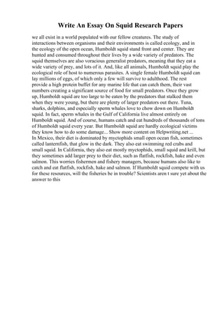 Write An Essay On Squid Research Papers
we all exist in a world populated with our fellow creatures. The study of
interactions between organisms and their environments is called ecology, and in
the ecology of the open ocean, Humboldt squid stand front and center. They are
hunted and consumed throughout their lives by a wide variety of predators. The
squid themselves are also voracious generalist predators, meaning that they eat a
wide variety of prey, and lots of it. And, like all animals, Humboldt squid play the
ecological role of host to numerous parasites. A single female Humboldt squid can
lay millions of eggs, of which only a few will survive to adulthood. The rest
provide a high protein buffet for any marine life that can catch them, their vast
numbers creating a significant source of food for small predators. Once they grow
up, Humboldt squid are too large to be eaten by the predators that stalked them
when they were young, but there are plenty of larger predators out there. Tuna,
sharks, dolphins, and especially sperm whales love to chow down on Humboldt
squid. In fact, sperm whales in the Gulf of California live almost entirely on
Humboldt squid. And of course, humans catch and eat hundreds of thousands of tons
of Humboldt squid every year. But Humboldt squid are hardly ecological victims
they know how to do some damage... Show more content on Helpwriting.net ...
In Mexico, their diet is dominated by myctophids small open ocean fish, sometimes
called lanternfish, that glow in the dark. They also eat swimming red crabs and
small squid. In California, they also eat mostly myctophids, small squid and krill, but
they sometimes add larger prey to their diet, such as flatfish, rockfish, hake and even
salmon. This worries fishermen and fishery managers, because humans also like to
catch and eat flatfish, rockfish, hake and salmon. If Humboldt squid compete with us
for these resources, will the fisheries be in trouble? Scientists aren t sure yet about the
answer to this
 