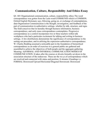 Communication, Culture, Responsibility And Ethics Essay
Q1. 601 Organisational communication, culture, responsibility ethics The word
correspondence was gotten from the Latin word COMMUNIS which is COMMON.
Oxford English Dictionary says Allowing, going on, or exchange of contemplations,
data Organisation Communication is the thought, investigation, and feedback of the
part of communication in authoritative settings. whether by talk, structure, and signs
The field conceives that its heredity through business information, business
correspondence, and early mass correspondence contemplates. Progressive
correspondence as a control incorporates two or three teachers within talk
workplaces who had a particular excitement for talking and writing in business
settings. A few distributions demonstrate the significance of correspondence in the
sorting out procedure, and in utilizing the expression authoritative correspondence.
W. Charles Redding assumed a noticeable part in the foundation of hierarchical
correspondence as an order of exercises in a general public are gathered and
assembled to achieve the objectives of both people and the aggregate gathering.
Meaning: A)FORMAL AND INFORMAL COMMUNICATION MODES OF
COMMUNICATION: It takes after the courses or diverts formally set down in the
association structure of the endeavour. These are the wa ys of correspondence which
are resolved and connected with status and position. It streams 4 headings i.e.
FORMAL Downward Upward Horizontal Diagonal Downward. Downward
 