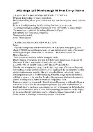 Advantages And Disadvantages Of Solar Energy System
3.3 ADVANTAGES OF RENEWABLE ENERGY SYSTEMS
Offers un disturbed power source to the tools
Deliverdependable, clean, green, toxic waste free, low discharge and spread expertise
control
Protects from high running fee ofincreasing diesel and generator cost
The arrangement gives quality power out put of 60 100 volt DC to charge battery
The system can be planned for bothongrid usesandoff grid.
Efficient and easy installation, longer life
Short gestation period
Small operating cost
3.4 APPROPRIATE GEOGRAPHICAL REGION:
Solar:
Theyearly average solar radiation In India of 5 KW h/square meter per day with
about 2300 3200is availablesunny hours per year in the majority parts of the country
excluding some part of north east. as such solar ... Show more content on
Helpwriting.net ...
These systems are modular and can be expand easily.
Double dealing of the costly grid line, distribution and transmission losses can be
eliminated ,Reduces any connected costly electricity bills.
5.IMPACT OF HYBRID SYSTEMS ON THE ENVIRONMENT
Manufacture, transport and energy practice in a large range affect the ecology and
surroundings. Energy control is almost always negativeon the environment, like the
straight environmental tragedies like acid rain,oil spills and radioactivity to the
indirect penalties such as worldwideheating. Since the energy desires of manhood
will last to grow over the next few decades, there are essentialtrials to decrease the
control of energy waste on the environment compact to a least.
Percentage use of environmentally friendly renewable energy is still negligible on a
worldwide scale so that the environmental problems as a result of extreme use of
fossil fuels deserve particular concentration not only with energy but definitely also
from the environmental point of view. Different energy sources have unlike impacts
on the atmosphere in which these sources of energy formed, transported or used.
Surface ozone is just single of the many troubles related with
 