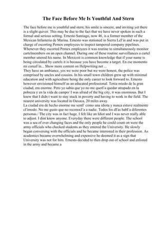 The Face Before Me Is Youthful And Stern
The face before me is youthful and stern; his smile is sincere, and inviting yet there
is a slight quiver. This may be due to the fact that we have never spoken in such a
formal and serious setting. Ernesto Santiago, now 46, is a former member of the
Mexican Infanteria de Marina. Ernesto was stationed in Sierra LeГіn and was put in
charge of escorting Pemex employees to inspect tampered company pipelines.
Whenever they escorted Pemex employees it was routine to simultaneously monitor
cartelmembers on an open channel. During one of these routine surveillances a cartel
member uttered his name. In Mexicoit is common knowledge that if your name is
being circulated by cartels it is because you have become a target. En ese momento
mi corazГіn... Show more content on Helpwriting.net ...
They have an ambiance, yes we were poor but we were honest, the police was
comprised by uncles and cousins. In his small town children grew up with minimal
education and with agriculture being the only career to look forward to. Ernesto
however envisioned himself as an educated professional. Tenia miedo de la gran
ciudad, era enorme. Pero yo sabia que yo no me querГa quedar atrapado en la
pobreza y en la vida de campo/ I was afraid of the big city, it was enormous. But I
knew that I didn t want to stay stuck in poverty and having to work in the field. The
nearest university was located in Oaxaca, 20 miles away.
La ciudad era de hecho enorme me sentГ como una idiota y nunca estuve realmente
cГіmodo. No me gusto que no reconocГa a nadie. Todos los dГas habГa diferentes
personas./ The city was in fact huge. I felt like an Idiot and I was never really able
to adjust. I dint know anyone. Everyday there were different people. The school
was a sea of ever changing faces and the only people he could count on were the
army officials who checked students as they entered the University. He slowly
began conversing with the officials and he became interested in their profession. As
academics became overwhelming and expensive he deemed it as a sign that
University was not for him. Ernesto decided to then drop out of school and enlisted
in the army and became a
 