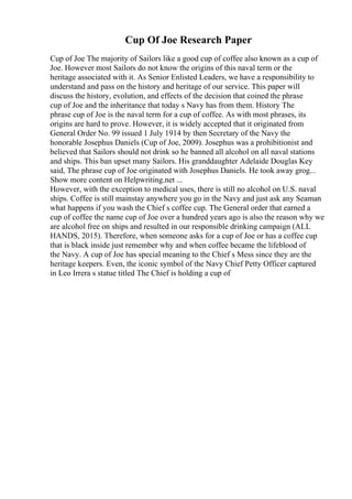 Cup Of Joe Research Paper
Cup of Joe The majority of Sailors like a good cup of coffee also known as a cup of
Joe. However most Sailors do not know the origins of this naval term or the
heritage associated with it. As Senior Enlisted Leaders, we have a responsibility to
understand and pass on the history and heritage of our service. This paper will
discuss the history, evolution, and effects of the decision that coined the phrase
cup of Joe and the inheritance that today s Navy has from them. History The
phrase cup of Joe is the naval term for a cup of coffee. As with most phrases, its
origins are hard to prove. However, it is widely accepted that it originated from
General Order No. 99 issued 1 July 1914 by then Secretary of the Navy the
honorable Josephus Daniels (Cup of Joe, 2009). Josephus was a prohibitionist and
believed that Sailors should not drink so he banned all alcohol on all naval stations
and ships. This ban upset many Sailors. His granddaughter Adelaide Douglas Key
said, The phrase cup of Joe originated with Josephus Daniels. He took away grog...
Show more content on Helpwriting.net ...
However, with the exception to medical uses, there is still no alcohol on U.S. naval
ships. Coffee is still mainstay anywhere you go in the Navy and just ask any Seaman
what happens if you wash the Chief s coffee cup. The General order that earned a
cup of coffee the name cup of Joe over a hundred years ago is also the reason why we
are alcohol free on ships and resulted in our responsible drinking campaign (ALL
HANDS, 2015). Therefore, when someone asks for a cup of Joe or has a coffee cup
that is black inside just remember why and when coffee became the lifeblood of
the Navy. A cup of Joe has special meaning to the Chief s Mess since they are the
heritage keepers. Even, the iconic symbol of the Navy Chief Petty Officer captured
in Leo Irrera s statue titled The Chief is holding a cup of
 